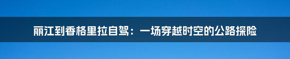 丽江到香格里拉自驾：一场穿越时空的公路探险