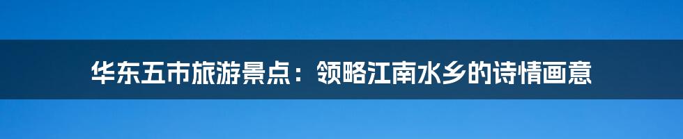华东五市旅游景点:领略江南水乡的诗情画意