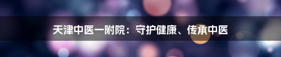 天津中医一附院：守护健康、传承中医