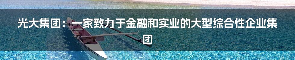光大集团:一家致力于金融和实业的大型综合性企业集团