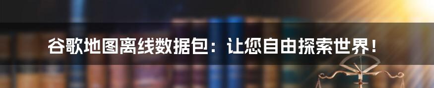 谷歌地图离线数据包：让您自由探索世界！