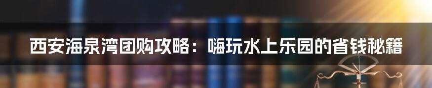西安海泉湾团购攻略:嗨玩水上乐园的省钱秘籍