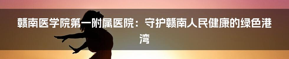 赣南医学院第一附属医院：守护赣南人民健康的绿色港湾