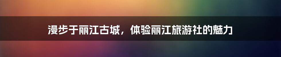 漫步于丽江古城，体验丽江旅游社的魅力