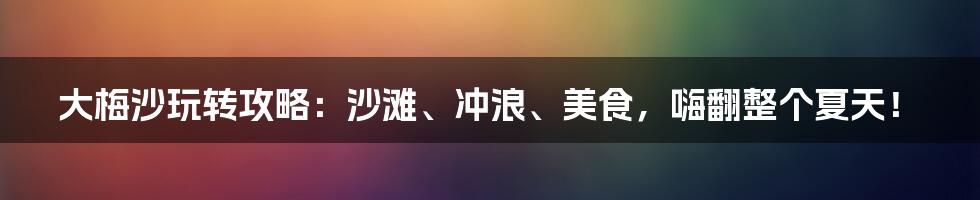 大梅沙玩转攻略:沙滩、冲浪、美食,嗨翻整个夏天!
