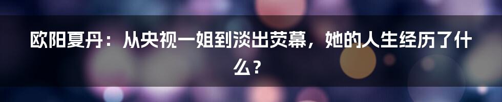 欧阳夏丹:从央视一姐到淡出荧幕,她的人生经历了什么?