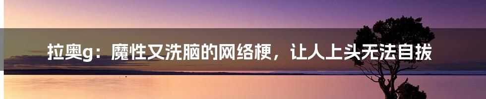 拉奥g:魔性又洗脑的网络梗,让人上头无法自拔
