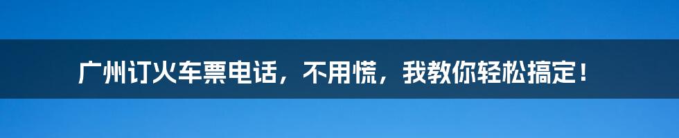 广州订火车票电话，不用慌，我教你轻松搞定！