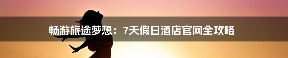 畅游旅途梦想:7天假日酒店官网全攻略