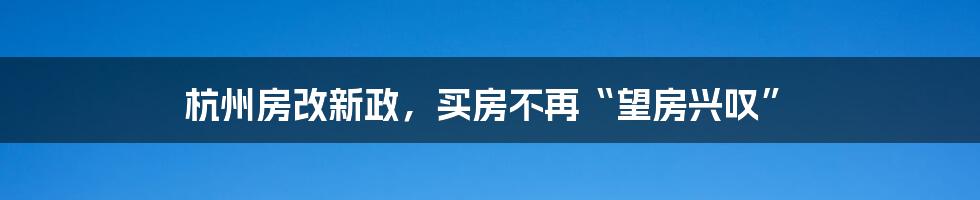 杭州房改新政,买房不再“望房兴叹”