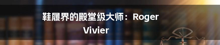 鞋履界的殿堂级大师:Roger Vivier