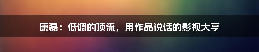 康磊:低调的顶流,用作品说话的影视大亨