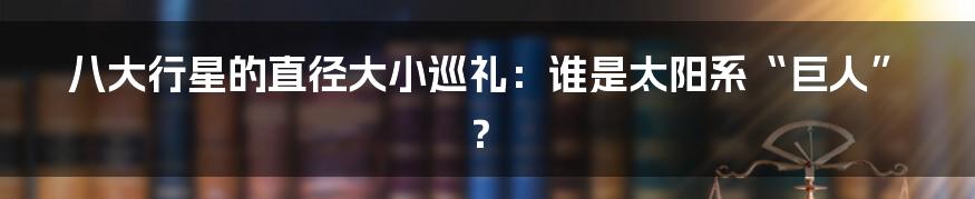 八大行星的直径大小巡礼:谁是太阳系“巨人”?