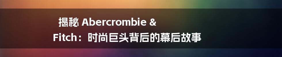 揭秘 Abercrombie & Fitch：时尚巨头背后的幕后故事