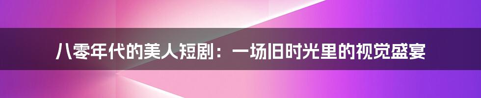 八零年代的美人短剧:一场旧时光里的视觉盛宴