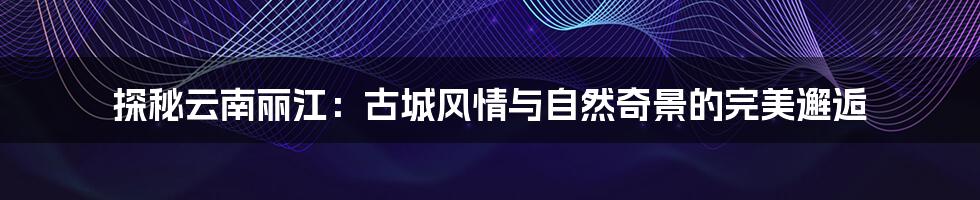 探秘云南丽江:古城风情与自然奇景的完美邂逅