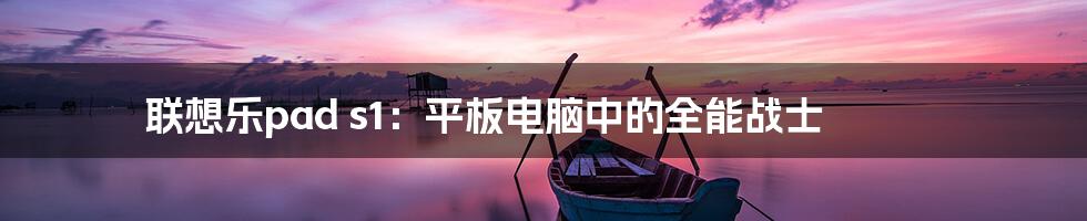 联想乐pad s1：平板电脑中的全能战士