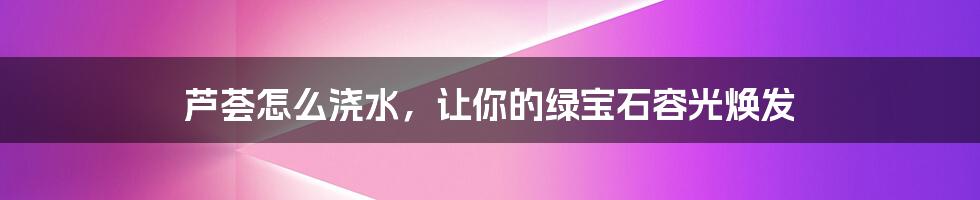 芦荟怎么浇水,让你的绿宝石容光焕发