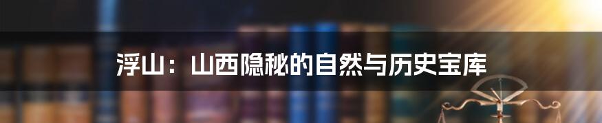 浮山:山西隐秘的自然与历史宝库