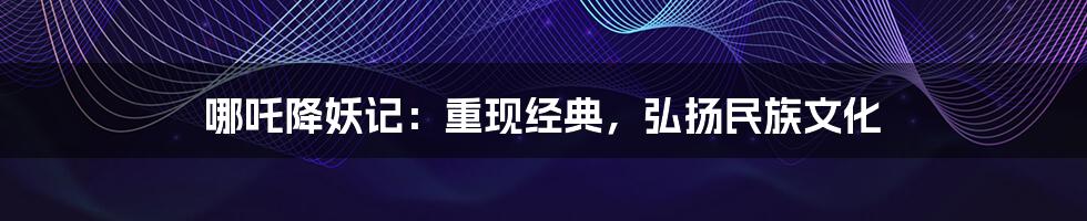 哪吒降妖记:重现经典,弘扬民族文化