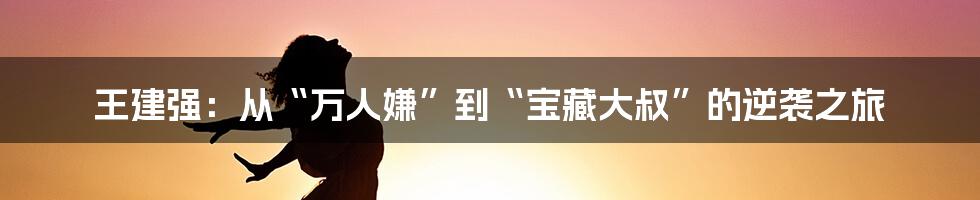 王建强：从“万人嫌”到“宝藏大叔”的逆袭之旅