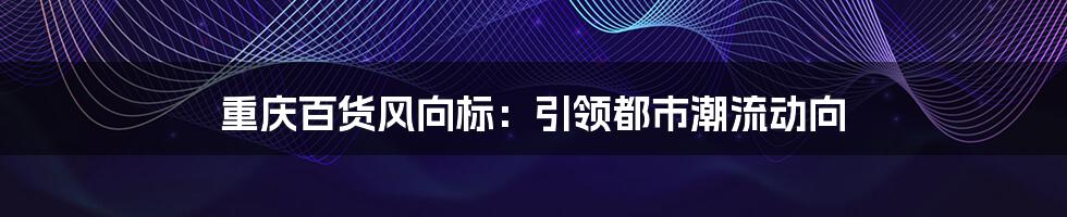 重庆百货风向标：引领都市潮流动向