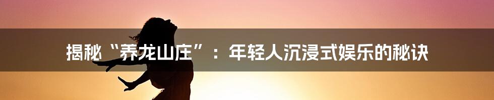 揭秘“养龙山庄”:年轻人沉浸式娱乐的秘诀