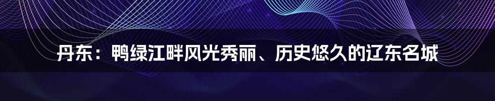 丹东：鸭绿江畔风光秀丽、历史悠久的辽东名城