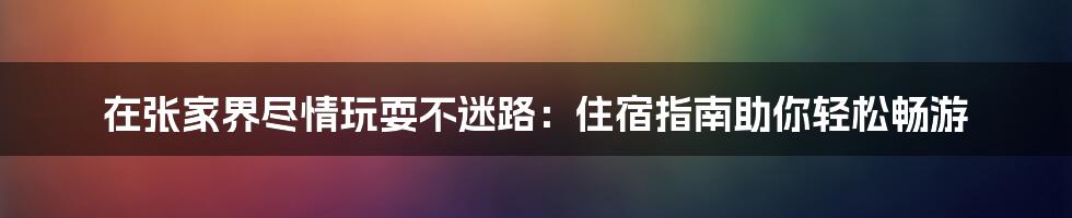 在张家界尽情玩耍不迷路：住宿指南助你轻松畅游