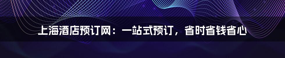 上海酒店预订网：一站式预订，省时省钱省心