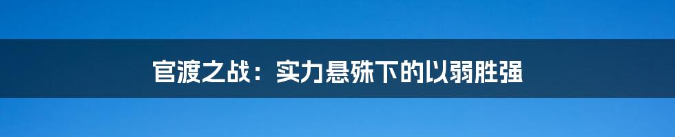 官渡之战:实力悬殊下的以弱胜强