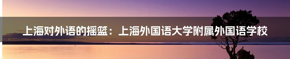 上海对外语的摇篮:上海外国语大学附属外国语学校