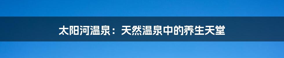 太阳河温泉:天然温泉中的养生天堂