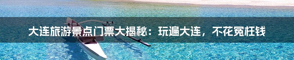大连旅游景点门票大揭秘:玩遍大连,不花冤枉钱