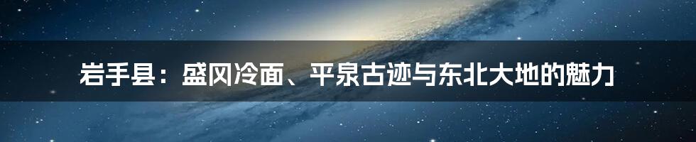 岩手县:盛冈冷面、平泉古迹与东北大地的魅力