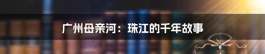 广州母亲河:珠江的千年故事