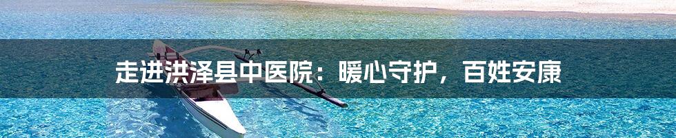 走进洪泽县中医院：暖心守护，百姓安康