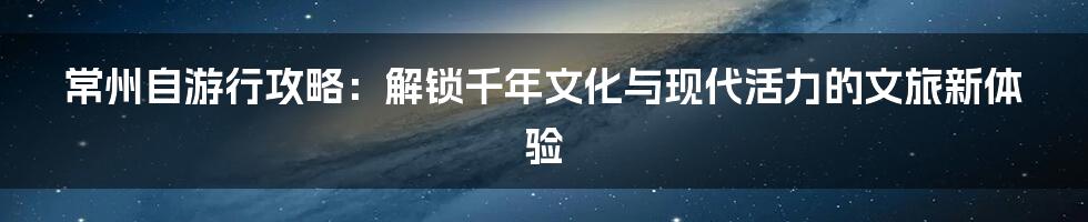 常州自游行攻略:解锁千年文化与现代活力的文旅新体验