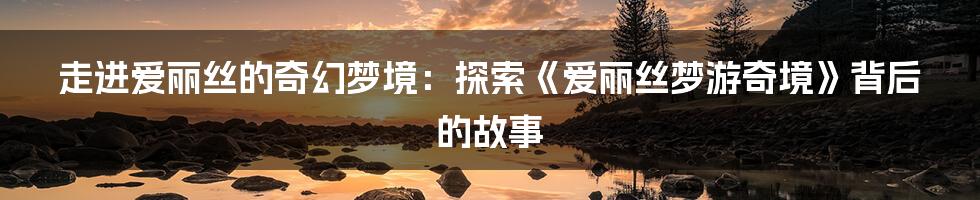 走进爱丽丝的奇幻梦境:探索《爱丽丝梦游奇境》背后的故事