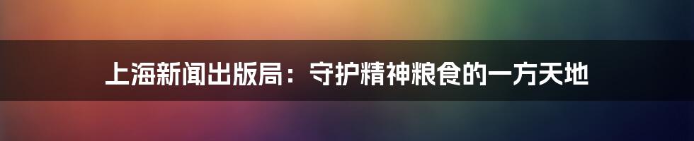 上海新闻出版局:守护精神粮食的一方天地