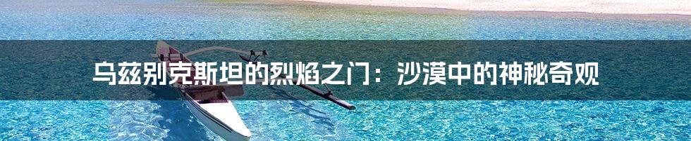乌兹别克斯坦的烈焰之门:沙漠中的神秘奇观