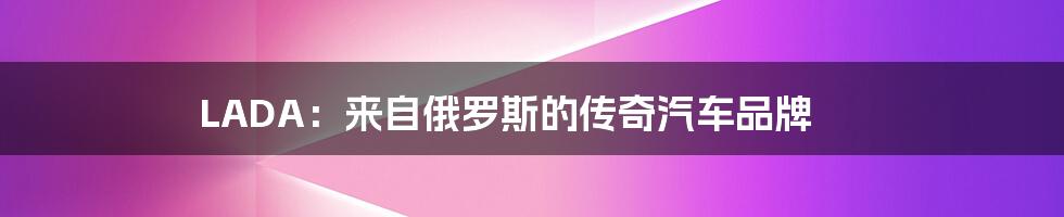 LADA:来自俄罗斯的传奇汽车品牌
