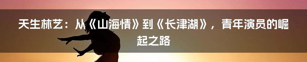 天生林艺：从《山海情》到《长津湖》，青年演员的崛起之路