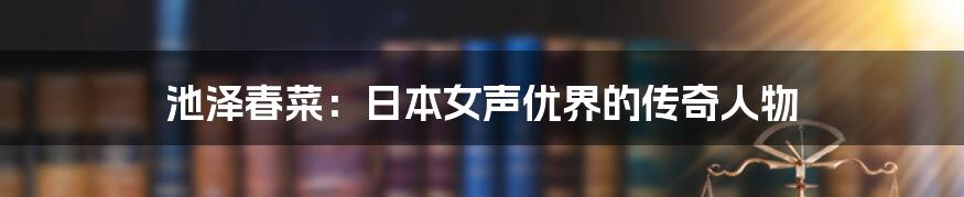 池泽春菜：日本女声优界的传奇人物