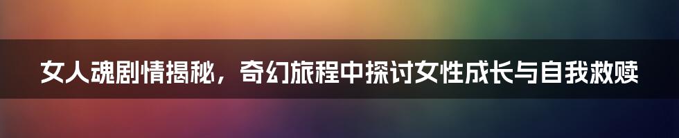 女人魂剧情揭秘，奇幻旅程中探讨女性成长与自我救赎