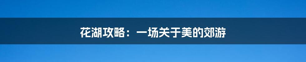 花湖攻略：一场关于美的郊游