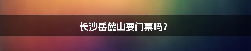 长沙岳麓山要门票吗?