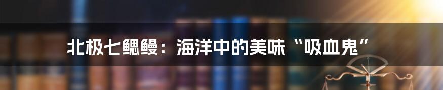 北极七鳃鳗:海洋中的美味“吸血鬼”