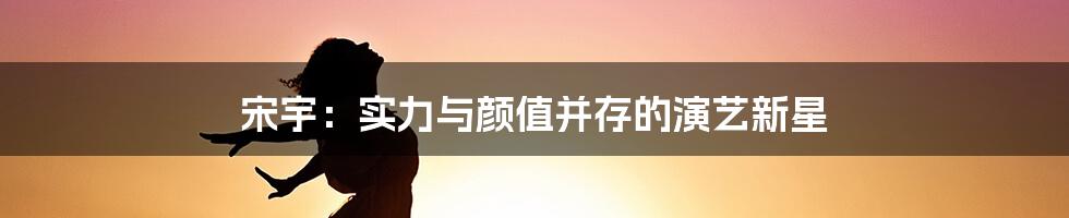 宋宇:实力与颜值并存的演艺新星