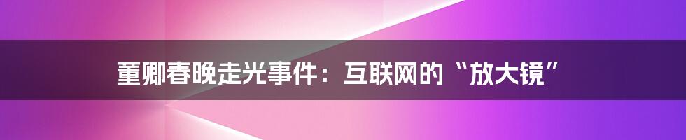 董卿春晚走光事件：互联网的“放大镜”